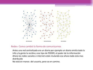 Antes una red centralizada era un diario por ejemplo un diario emitía toda la
info y la gente la recibía y ese tipo de PODER, el poder de la información
Ahora las redes sociales e internet están mutando eso ahora todo esta mas
distribuido
No está en manos del usuario, pero va en camino.
Redes- Como cambió la forma de comunicarnos
 