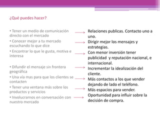 ¿Qué puedes hacer?
• Tener un medio de comunicación
directo con el mercado
• Conocer mejor a tu mercado
escuchando lo que dice
• Encontrar lo que le gusta, motiva e
interesa
• Difundir el mensaje sin frontera
geográfica
• Una vía mas para que los clientes se
contacten
• Tener una ventana más sobre los
productos y servicios
• Involucrarnos en conversación con
nuestro mercado
Relaciones publicas. Contacto uno a
uno.
Dirigir mejor los mensajes y
estrategias.
Con menor inversión tener
publicidad y reputación nacional, e
internacional.
Incrementar la idealización del
cliente.
Más contactos a los que vender
dejando de lado el teléfono.
Más espacios para vender.
Oportunidad para influir sobre la
decisión de compra.
 