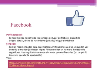 Facebook
Perfil personal:
Se recomienda llenar todo los campos de lugar de trabajo, ciudad de
origen, actual, fecha de nacimiento (sin año) y lugar de trabajo
Fanpage:
Son las recomendadas para las empresas/instituciones ya que se pueden ver
en todo el mundo (sin hacer login). Pueden tener un número ilimitado de
seguidores. Los seguidores se unen sin tener que confirmarles (en un perfil
tenemos que dar la aprobación)
Video:
https://www.facebook.com/photo.php?v=10152021104230623&set=vb.173438009377
975&type=3&permPage=1
 