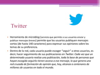 Twitter
• Herramienta de microblog (servicio que permite a sus usuarios enviar y
publicar mensajes breves) permite que los usuarios publiquen mensajes
cortos (de hasta 140 caracteres) para expresar sus opiniones sobre los
temas de su preferencia.
• Dentro de la red, cada usuario puede escoger “seguir” a otros usuarios, es
decir, hacer seguimiento de sus publicaciones en Twitter. Cada vez que un
determinado usuario realiza una publicación, toda la base de personas que
hayan escogido seguirlo tienen acceso a ese mensaje, lo que genera una
red cruzada de formación de opinión que, hoy, alcanza a centenares de
millones de usuarios en todo el mundo.
 