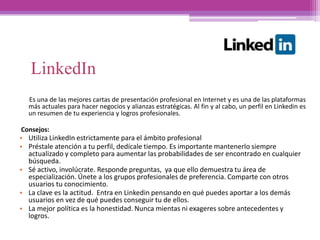Es una de las mejores cartas de presentación profesional en Internet y es una de las plataformas
más actuales para hacer negocios y alianzas estratégicas. Al fin y al cabo, un perfil en Linkedin es
un resumen de tu experiencia y logros profesionales.
Consejos:
• Utiliza LinkedIn estrictamente para el ámbito profesional
• Préstale atención a tu perfil, dedícale tiempo. Es importante mantenerlo siempre
actualizado y completo para aumentar las probabilidades de ser encontrado en cualquier
búsqueda.
• Sé activo, involúcrate. Responde preguntas, ya que ello demuestra tu área de
especialización. Únete a los grupos profesionales de preferencia. Comparte con otros
usuarios tu conocimiento.
• La clave es la actitud. Entra en Linkedin pensando en qué puedes aportar a los demás
usuarios en vez de qué puedes conseguir tu de ellos.
• La mejor política es la honestidad. Nunca mientas ni exageres sobre antecedentes y
logros.
LinkedIn
 