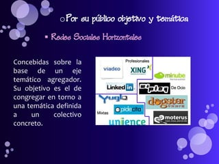 o Por su público objetivo y temática
          Redes Sociales Horizontales

Concebidas sobre la
base de un eje
temático agregador.
Su objetivo es el de
congregar en torno a
una temática definida
a    un     colectivo
concreto.
 