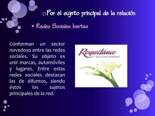 o Por el sujeto principal de la relación
           Redes Sociales Inertes

Conforman un sector
novedoso entre las redes
sociales. Su objeto es
unir marcas, automóviles
y lugares. Entre estas
redes sociales destacan
las de difuntos, siendo
éstos      los      sujetos
principales de la red.
 