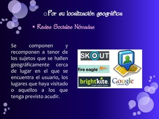 o Por su localización geográfica
          Redes Sociales Nómadas

Se      componen        y
recomponen a tenor de
los sujetos que se hallen
geográficamente cerca
de lugar en el que se
encuentra el usuario, los
lugares que haya visitado
o aquellos a los que
tenga previsto acudir.
 