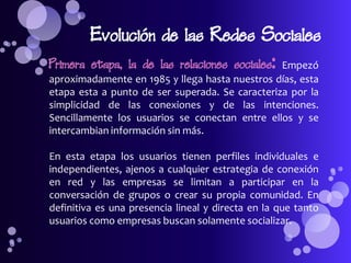 Evolución de las Redes Sociales
Primera etapa, la de las relaciones sociales:    Empezó
aproximadamente en 1985 y llega hasta nuestros días, esta
etapa esta a punto de ser superada. Se caracteriza por la
simplicidad de las conexiones y de las intenciones.
Sencillamente los usuarios se conectan entre ellos y se
intercambian información sin más.

En esta etapa los usuarios tienen perfiles individuales e
independientes, ajenos a cualquier estrategia de conexión
en red y las empresas se limitan a participar en la
conversación de grupos o crear su propia comunidad. En
definitiva es una presencia lineal y directa en la que tanto
usuarios como empresas buscan solamente socializar.
 