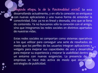 Segunda etapa, la de la funcionalidad social:         Se esta
desarrollando actualmente, y en ella la conexión se enriquece
con nuevas aplicaciones y una nueva forma de entender la
conectividad. Ésta ya no es lineal y desnuda, sino que se llena
de contenido. Ya no buscamos sólo la conexión con el amigo,
sino que integramos las redes sociales en distintos apartados
de nuestras vidas.

Estas redes sociales se comportan como sistemas operativos
a los que utilizar para conseguir una serie de resultados de
modo que los perfiles de los usuarios integran aplicaciones y
widgets para mejorar sus capacidades de uso y desarrollo,
para mejorar su experiencia y mejorar la usabilidad dentro de
un entorno con nuevas exigencias. La presencia de las
empresas se hace más activa de modo que desarrollan
estrategias de publicidad.
 