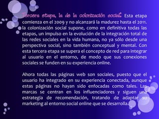 Tercera etapa, la de la colonización social:      Esta etapa
comienza en el 2009 y no alcanzará la madurez hasta el 2011.
la colonización social supone, como en definitiva todas las
etapas, un impulso en la evolución de la integración total de
las redes sociales en la vida humana, no ya sólo desde una
perspectiva social, sino también conceptual y mental. Con
esta tercera etapa se supera el concepto de red para integrar
al usuario en el entorno, de modo que sus conexiones
sociales se funden en su experiencia online.

Ahora todas las páginas web son sociales, puesto que el
usuario ha integrado en su experiencia conectada, aunque
estas páginas no hayan sido enfocadas como tales. Las
marcas se centran en los influenciadores y siguen una
estrategia de recomendación, tratando de adaptar su
marketing al entorno social online que se desarrolla.
 