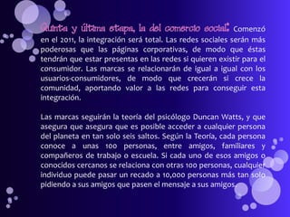 Quinta y última etapa, la del comercio social:             Comenzó
en el 2011, la integración será total. Las redes sociales serán más
poderosas que las páginas corporativas, de modo que éstas
tendrán que estar presentas en las redes si quieren existir para el
consumidor. Las marcas se relacionarán de igual a igual con los
usuarios-consumidores, de modo que crecerán si crece la
comunidad, aportando valor a las redes para conseguir esta
integración.

Las marcas seguirán la teoría del psicólogo Duncan Watts, y que
asegura que asegura que es posible acceder a cualquier persona
del planeta en tan solo seis saltos. Según la Teoría, cada persona
conoce a unas 100 personas, entre amigos, familiares y
compañeros de trabajo o escuela. Si cada uno de esos amigos o
conocidos cercanos se relaciona con otras 100 personas, cualquier
individuo puede pasar un recado a 10,000 personas más tan solo
pidiendo a sus amigos que pasen el mensaje a sus amigos.
 