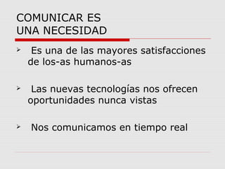COMUNICAR ES 
UNA NECESIDAD 
 Es una de las mayores satisfacciones 
de los-as humanos-as 
 Las nuevas tecnologías nos ofrecen 
oportunidades nunca vistas 
 Nos comunicamos en tiempo real 
 