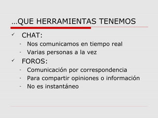 …QUE HERRAMIENTAS TENEMOS 
 CHAT: 
- Nos comunicamos en tiempo real 
- Varias personas a la vez 
 FOROS: 
- Comunicación por correspondencia 
- Para compartir opiniones o información 
- No es instantáneo 
 