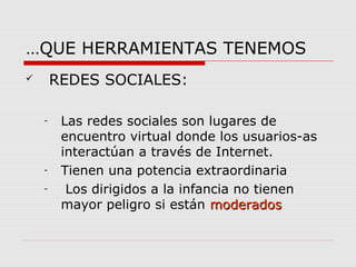 …QUE HERRAMIENTAS TENEMOS 
 REDES SOCIALES: 
- Las redes sociales son lugares de 
encuentro virtual donde los usuarios-as 
interactúan a través de Internet. 
- Tienen una potencia extraordinaria 
- Los dirigidos a la infancia no tienen 
mayor peligro si están mmooddeerraaddooss 
 