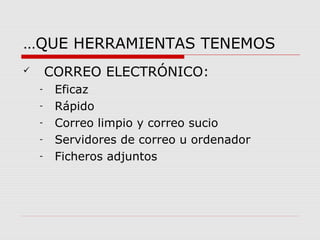 …QUE HERRAMIENTAS TENEMOS 
 CORREO ELECTRÓNICO: 
- Eficaz 
- Rápido 
- Correo limpio y correo sucio 
- Servidores de correo u ordenador 
- Ficheros adjuntos 
 