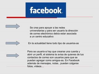 Se crea para apoyar a las redes 
universitarias y para ser usuario la dirección 
de correo electrónico debía estar asociada 
a un centro educativo 
En la actualidad tiene todo tipo de usuarios-as 
Para se usuario-a hay que crearse una cuenta y 
abrir un perfil, el sistema te avisa de quienes de tus 
contactos de correo son usuarios para que se 
puedan agregar como amigos-as. En Facebook 
además de mensajes, notas.. pueden colgarse 
fotos, vídeos… 
 