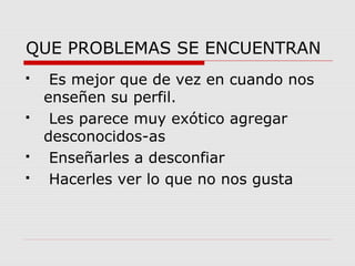 QUE PROBLEMAS SE ENCUENTRAN 
 Es mejor que de vez en cuando nos 
enseñen su perfil. 
 Les parece muy exótico agregar 
desconocidos-as 
 Enseñarles a desconfiar 
 Hacerles ver lo que no nos gusta 
 