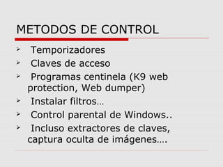 METODOS DE CONTROL 
 Temporizadores 
 Claves de acceso 
 Programas centinela (K9 web 
protection, Web dumper) 
 Instalar filtros… 
 Control parental de Windows.. 
 Incluso extractores de claves, 
captura oculta de imágenes…. 
