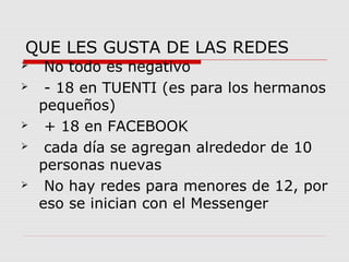 QUE LES GUSTA DE LAS REDES 
 No todo es negativo 
 - 18 en TUENTI (es para los hermanos 
pequeños) 
 + 18 en FACEBOOK 
 cada día se agregan alrededor de 10 
personas nuevas 
 No hay redes para menores de 12, por 
eso se inician con el Messenger 
 