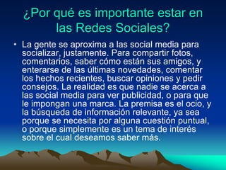 ¿Por qué es importante estar en
las Redes Sociales?
• La gente se aproxima a las social media para
socializar, justamente. Para compartir fotos,
comentarios, saber cómo están sus amigos, y
enterarse de las últimas novedades, comentar
los hechos recientes, buscar opiniones y pedir
consejos. La realidad es que nadie se acerca a
las social media para ver publicidad, o para que
le impongan una marca. La premisa es el ocio, y
la búsqueda de información relevante, ya sea
porque se necesita por alguna cuestión puntual,
o porque simplemente es un tema de interés
sobre el cual deseamos saber más.
 