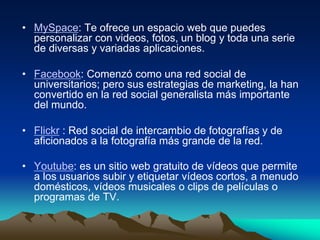 • MySpace: Te ofrece un espacio web que puedes
personalizar con videos, fotos, un blog y toda una serie
de diversas y variadas aplicaciones.
• Facebook: Comenzó como una red social de
universitarios; pero sus estrategias de marketing, la han
convertido en la red social generalista más importante
del mundo.
• Flickr : Red social de intercambio de fotografías y de
aficionados a la fotografía más grande de la red.
• Youtube: es un sitio web gratuito de vídeos que permite
a los usuarios subir y etiquetar vídeos cortos, a menudo
domésticos, vídeos musicales o clips de películas o
programas de TV.
 