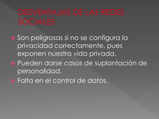  Son peligrosas si no se configura la
privacidad correctamente, pues
exponen nuestra vida privada.
 Pueden darse casos de suplantación de
personalidad.
 Falta en el control de datos.
 