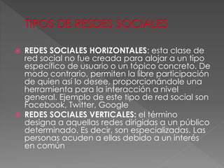  REDES SOCIALES HORIZONTALES: esta clase de
red social no fue creada para alojar a un tipo
específico de usuario o un tópico concreto. De
modo contrario, permiten la libre participación
de quien así lo desee, proporcionándole una
herramienta para la interacción a nivel
general. Ejemplo de este tipo de red social son
Facebook, Twitter, Google
 REDES SOCIALES VERTICALES: el término
designa a aquellas redes dirigidas a un público
determinado. Es decir, son especializadas. Las
personas acuden a ellas debido a un interés
en común
 
