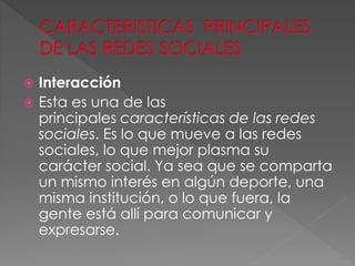  Interacción
 Esta es una de las
principales características de las redes
sociales. Es lo que mueve a las redes
sociales, lo que mejor plasma su
carácter social. Ya sea que se comparta
un mismo interés en algún deporte, una
misma institución, o lo que fuera, la
gente está allí para comunicar y
expresarse.
 