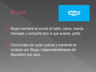  Skype mantiene el mundo al habla. Llama, manda
mensajes y comparte todo lo que quieras, gratis.
 Comunícate con quien quieras y mantente en
contacto con Skype, independientemente del
dispositivo que uses.
 