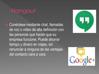  Conéctese mediante chat, llamadas
de voz o video de alta definición con
las personas que hacen que su
empresa funcione. Puede ahorrar
tiempo y dinero en viajes, sin
renunciar a ninguna de las ventajas
del contacto cara a cara.
 