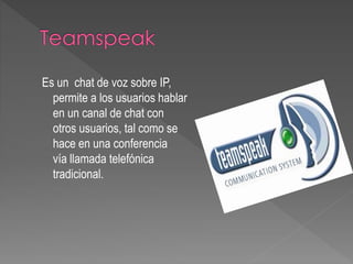 Es un chat de voz sobre IP,
permite a los usuarios hablar
en un canal de chat con
otros usuarios, tal como se
hace en una conferencia
vía llamada telefónica
tradicional.
 