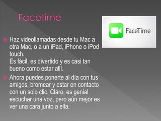  Haz videollamadas desde tu Mac a
otra Mac, o a un iPad, iPhone o iPod
touch.
Es fácil, es divertido y es casi tan
bueno como estar allí.
 Ahora puedes ponerte al día con tus
amigos, bromear y estar en contacto
con un solo clic. Claro, es genial
escuchar una voz, pero aún mejor es
ver una cara junto a ella.
 