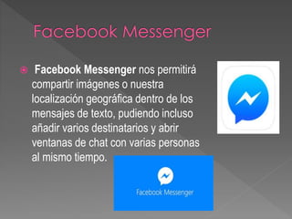  Facebook Messenger nos permitirá
compartir imágenes o nuestra
localización geográfica dentro de los
mensajes de texto, pudiendo incluso
añadir varios destinatarios y abrir
ventanas de chat con varias personas
al mismo tiempo.
 