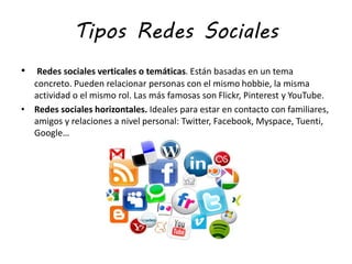 Tipos Redes Sociales
• Redes sociales verticales o temáticas. Están basadas en un tema
concreto. Pueden relacionar personas con el mismo hobbie, la misma
actividad o el mismo rol. Las más famosas son Flickr, Pinterest y YouTube.
• Redes sociales horizontales. Ideales para estar en contacto con familiares,
amigos y relaciones a nivel personal: Twitter, Facebook, Myspace, Tuenti,
Google…
 