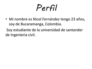 Perfil
• Mi nombre es Nicol Fernández tengo 23 años,
soy de Bucaramanga, Colombia.
Soy estudiante de la universidad de santander
de Ingenieria civil.
 