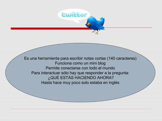 Es una herramienta para escribir notas cortas (140 caracteres)
Funciona como un mini blog
Permite conectarse con todo el mundo
Para interactuar sólo hay que responder a la pregunta:
¿QUÉ ESTÁS HACIENDO AHORA?
Hasta hace muy poco solo estaba en inglés
 