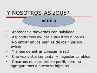 Y NOSOTROS-AS ¿QUÉ?
 Aprender a movernos con habilidad
 Así podremos ayudar a nuestros hijos-as
 No entrar en los perfiles de los hijos sin
avisar
 Y antes de entrar conocer la red
 Una vez visto, comentar y negociar cambios
 Crearnos nuestro propio perfil, pero no
agregaremos a nuestros hijos-as
ACTITUD
 