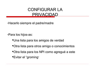 CONFIGURAR LA
PRIVACIDAD
-Hacerlo siempre el padre/madre
-Para los hijos-as:
Una lista para los amigos de verdad
Otra lista para otros amigo o conocimientos
Otra lista para los NPI como agregué a este
Evitar el “groming”
 