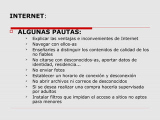 INTERNET:
 ALGUNAS PAUTAS:
 Explicar las ventajas e inconvenientes de Internet
 Navegar con ellos-as
 Enseñarles a distinguir los contenidos de calidad de los
no fiables
 No citarse con desconocidos-as, aportar datos de
identidad, residencia...
 No enviar fotos
 Establecer un horario de conexión y desconexión
 No abrir archivos ni correos de desconocidos
 Si se desea realizar una compra hacerla supervisada
por adultos
 Instalar filtros que impidan el acceso a sitios no aptos
para menores
 