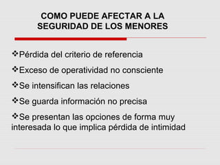 COMO PUEDE AFECTAR A LA
SEGURIDAD DE LOS MENORES
Pérdida del criterio de referencia
Exceso de operatividad no consciente
Se intensifican las relaciones
Se guarda información no precisa
Se presentan las opciones de forma muy
interesada lo que implica pérdida de intimidad
 