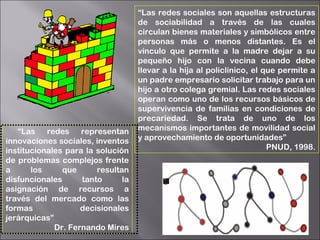 “Las redes sociales son aquellas estructuras
de sociabilidad a través de las cuales
circulan bienes materiales y simbólicos entre
personas más o menos distantes. Es el
vínculo que permite a la madre dejar a su
pequeño hijo con la vecina cuando debe
llevar a la hija al policlínico, el que permite a
un padre empresario solicitar trabajo para un
hijo a otro colega gremial. Las redes sociales
operan como uno de los recursos básicos de
supervivencia de familias en condiciones de
precariedad. Se trata de uno de los
mecanismos importantes de movilidad social
y aprovechamiento de oportunidades”
PNUD, 1998.
“Las redes representan
innovaciones sociales, inventos
institucionales para la solución
de problemas complejos frente
a los que resultan
disfuncionales tanto la
asignación de recursos a
través del mercado como las
formas decisionales
jerárquicas”
Dr. Fernando Mires
 