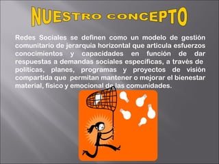 Redes Sociales se definen como un modelo de gestión
comunitario de jerarquía horizontal que articula esfuerzos
conocimientos y capacidades en función de dar
respuestas a demandas sociales específicas, a través de
políticas, planes, programas y proyectos de visión
compartida que permitan mantener o mejorar el bienestar
material, físico y emocional de las comunidades.
 