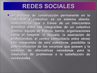 REDES SOCIALESREDES SOCIALES
 un proceso de construcción permanente en loun proceso de construcción permanente en lo
individual y colectivo; es un sistema abierto,individual y colectivo; es un sistema abierto,
multicentrico, que a través de un intercambiomulticentrico, que a través de un intercambio
dinámico entre los integrantes de un colectivodinámico entre los integrantes de un colectivo
(familia, equipo de trabajo, barrio, organizaciones(familia, equipo de trabajo, barrio, organizaciones
como el hospital, la escuela, la asociación decomo el hospital, la escuela, la asociación de
profesionales, el centro comunitario entre otros)profesionales, el centro comunitario entre otros)
con integrantes de otro colectivos, posibilita lacon integrantes de otro colectivos, posibilita la
potencializaciòn de los recursos que poseen y lapotencializaciòn de los recursos que poseen y la
creación de alternativas novedosas para lacreación de alternativas novedosas para la
resolución de problemas o la satisfacción deresolución de problemas o la satisfacción de
necesidadesnecesidades
 