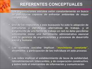  Las organizaciones sociales están constantemente en buscaLas organizaciones sociales están constantemente en busca
de estructuras capaces de enfrentar ambientes de mayorde estructuras capaces de enfrentar ambientes de mayor
complejidad.complejidad.
 Una de las respuestas a esta búsqueda ha sido la adopción deUna de las respuestas a esta búsqueda ha sido la adopción de
estructuras y estrategias alternativas de trabajo, y elestructuras y estrategias alternativas de trabajo, y el
surgimiento de una forma de trabajo en red no debe percibirsesurgimiento de una forma de trabajo en red no debe percibirse
únicamente como una herramienta administrativa esencialúnicamente como una herramienta administrativa esencial
para la gerencia de organizaciones y procesos de desarrollopara la gerencia de organizaciones y procesos de desarrollo
social y humano.social y humano.
 Los cambios sociales implicanLos cambios sociales implican “movimiento constante”,“movimiento constante”,
dinamismo, y participación de los individuos en este proceso.dinamismo, y participación de los individuos en este proceso.
 Las redes implican el establecimiento de lazos de solidaridad,Las redes implican el establecimiento de lazos de solidaridad,
retroalimentación, intercambio, y de cooperación constructiva,retroalimentación, intercambio, y de cooperación constructiva,
y sobre todo el intercambio de información y comunicacióny sobre todo el intercambio de información y comunicación
REFERENTES CONCEPTUALES
 
