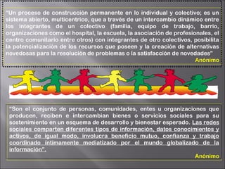 “Un proceso de construcción permanente en lo individual y colectivo; es un
sistema abierto, multicentrico, que a través de un intercambio dinámico entre
los integrantes de un colectivo (familia, equipo de trabajo, barrio,
organizaciones como el hospital, la escuela, la asociación de profesionales, el
centro comunitario entre otros) con integrantes de otro colectivos, posibilita
la potencializaciòn de los recursos que poseen y la creación de alternativas
novedosas para la resolución de problemas o la satisfacción de novedades”
Anónimo
“Son el conjunto de personas, comunidades, entes u organizaciones que
producen, reciben e intercambian bienes o servicios sociales para su
sostenimiento en un esquema de desarrollo y bienestar esperado. Las redes
sociales comparten diferentes tipos de información, datos conocimientos y
activos, de igual modo, involucra beneficio mutuo, confianza y trabajo
coordinado íntimamente mediatizado por el mundo globalizado de la
información”.
Anónimo
 