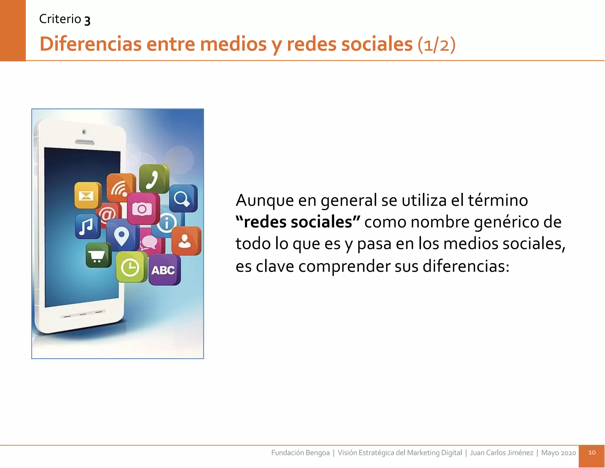 Fundación Bengoa | Visión Estratégica del Marketing Digital | Juan Carlos Jiménez | Mayo 2020 10
Diferencias entre medios y redes sociales (1/2)
Aunque en general se utiliza el término
“redes sociales” como nombre genérico de
todo lo que es y pasa en los medios sociales,
es clave comprender sus diferencias:
Criterio 3
 