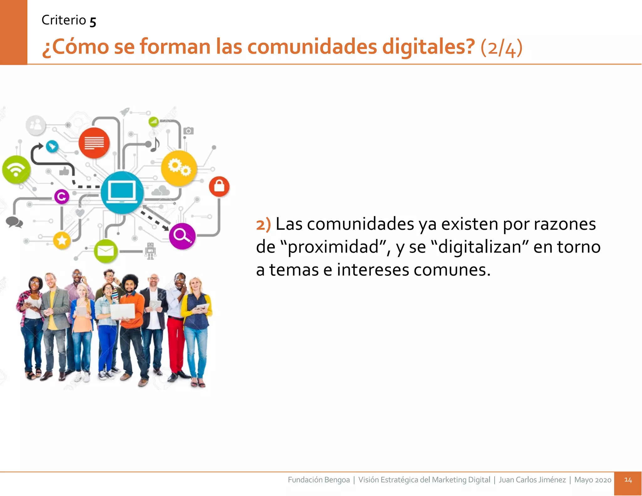 Fundación Bengoa | Visión Estratégica del Marketing Digital | Juan Carlos Jiménez | Mayo 2020 14
¿Cómo se forman las comunidades digitales? (2/4)
Criterio 5
2) Las comunidades ya existen por razones
de “proximidad”, y se “digitalizan” en torno
a temas e intereses comunes.
 
