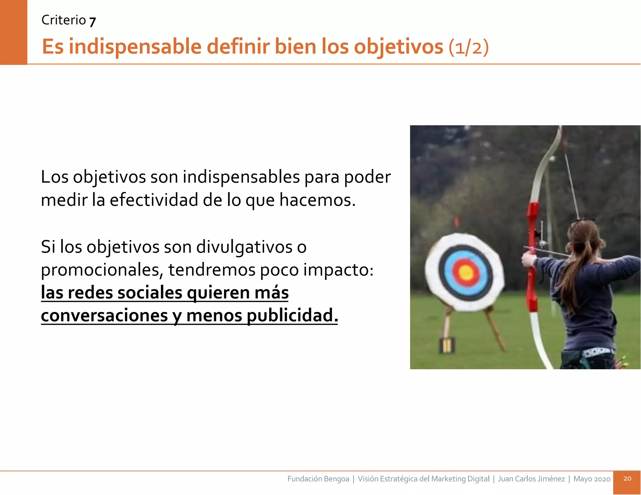 Fundación Bengoa | Visión Estratégica del Marketing Digital | Juan Carlos Jiménez | Mayo 2020 20
Los objetivos son indispensables para poder
medir la efectividad de lo que hacemos.
Si los objetivos son divulgativos o
promocionales, tendremos poco impacto:
las redes sociales quieren más
conversaciones y menos publicidad.
Es indispensable definir bien los objetivos (1/2)
Criterio 7
 
