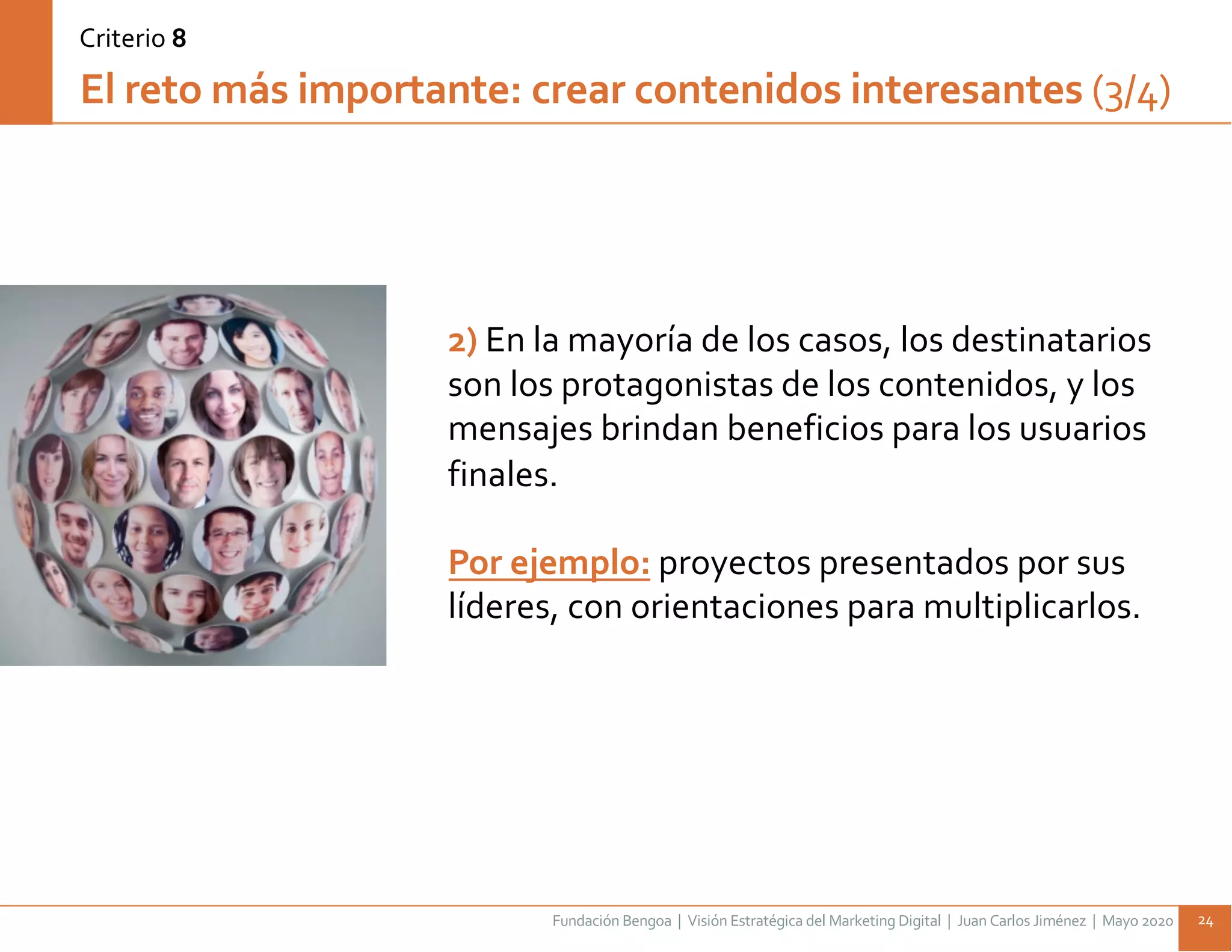 Fundación Bengoa | Visión Estratégica del Marketing Digital | Juan Carlos Jiménez | Mayo 2020 24
2) En la mayoría de los casos, los destinatarios
son los protagonistas de los contenidos, y los
mensajes brindan beneficios para los usuarios
finales.
Por ejemplo: proyectos presentados por sus
líderes, con orientaciones para multiplicarlos.
El reto más importante: crear contenidos interesantes (3/4)
Criterio 8
 