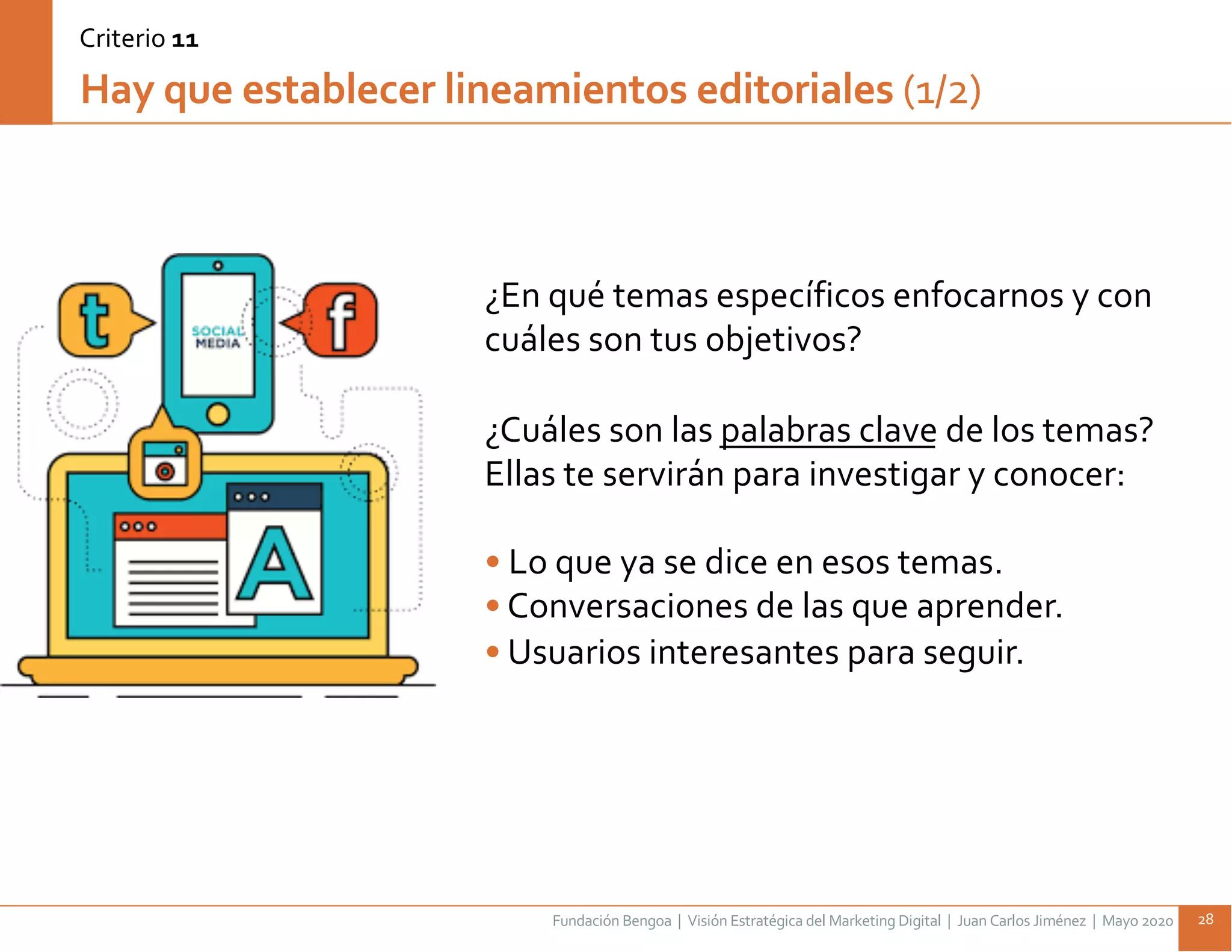 Fundación Bengoa | Visión Estratégica del Marketing Digital | Juan Carlos Jiménez | Mayo 2020 28
¿En qué temas específicos enfocarnos y con
cuáles son tus objetivos?
¿Cuáles son las palabras clave de los temas?
Ellas te servirán para investigar y conocer:
• Lo que ya se dice en esos temas.
• Conversaciones de las que aprender.
• Usuarios interesantes para seguir.
Hay que establecer lineamientos editoriales (1/2)
Criterio 11
 