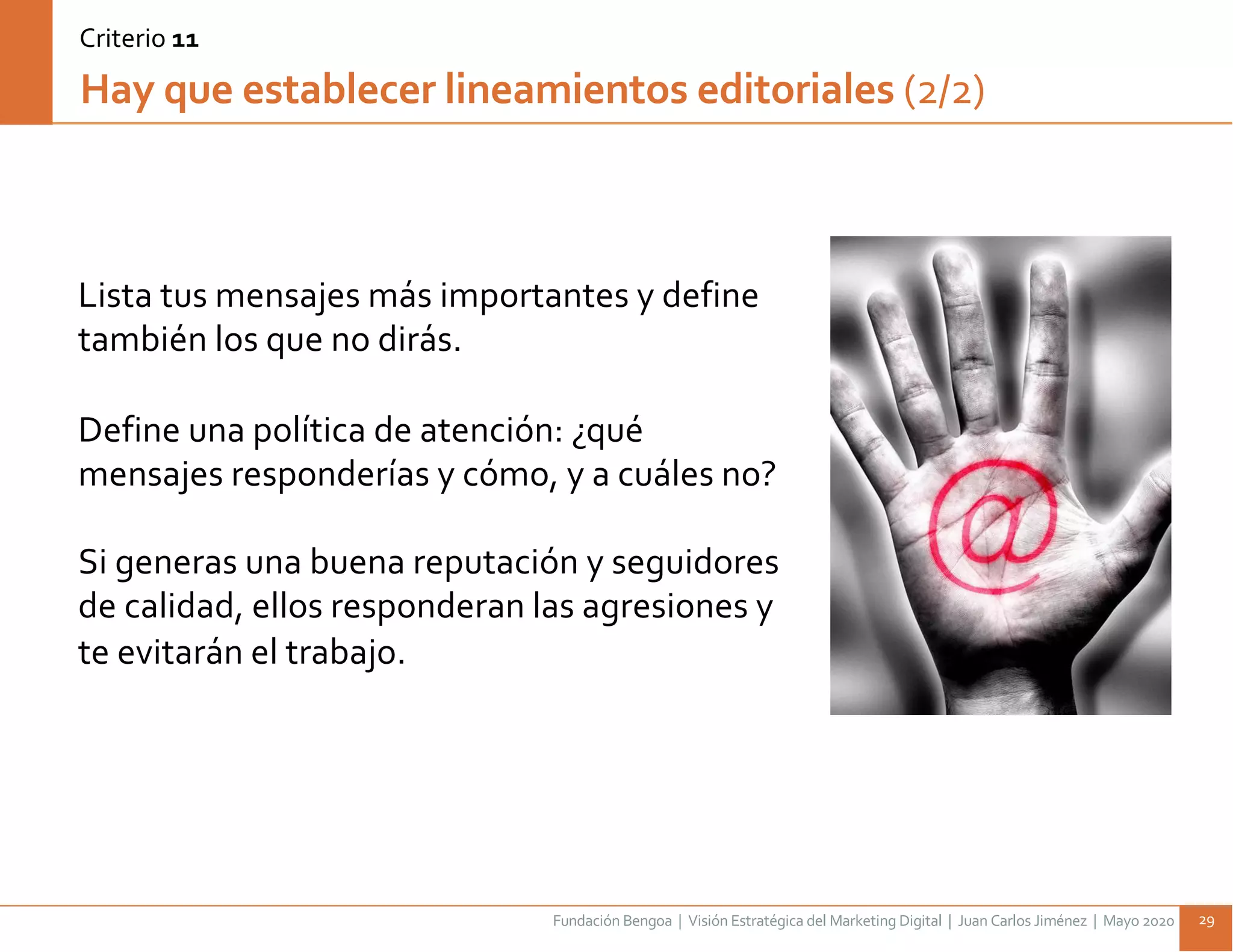 Fundación Bengoa | Visión Estratégica del Marketing Digital | Juan Carlos Jiménez | Mayo 2020 29
Lista tus mensajes más importantes y define
también los que no dirás.
Define una política de atención: ¿qué
mensajes responderías y cómo, y a cuáles no?
Si generas una buena reputación y seguidores
de calidad, ellos responderan las agresiones y
te evitarán el trabajo.
Hay que establecer lineamientos editoriales (2/2)
Criterio 11
 