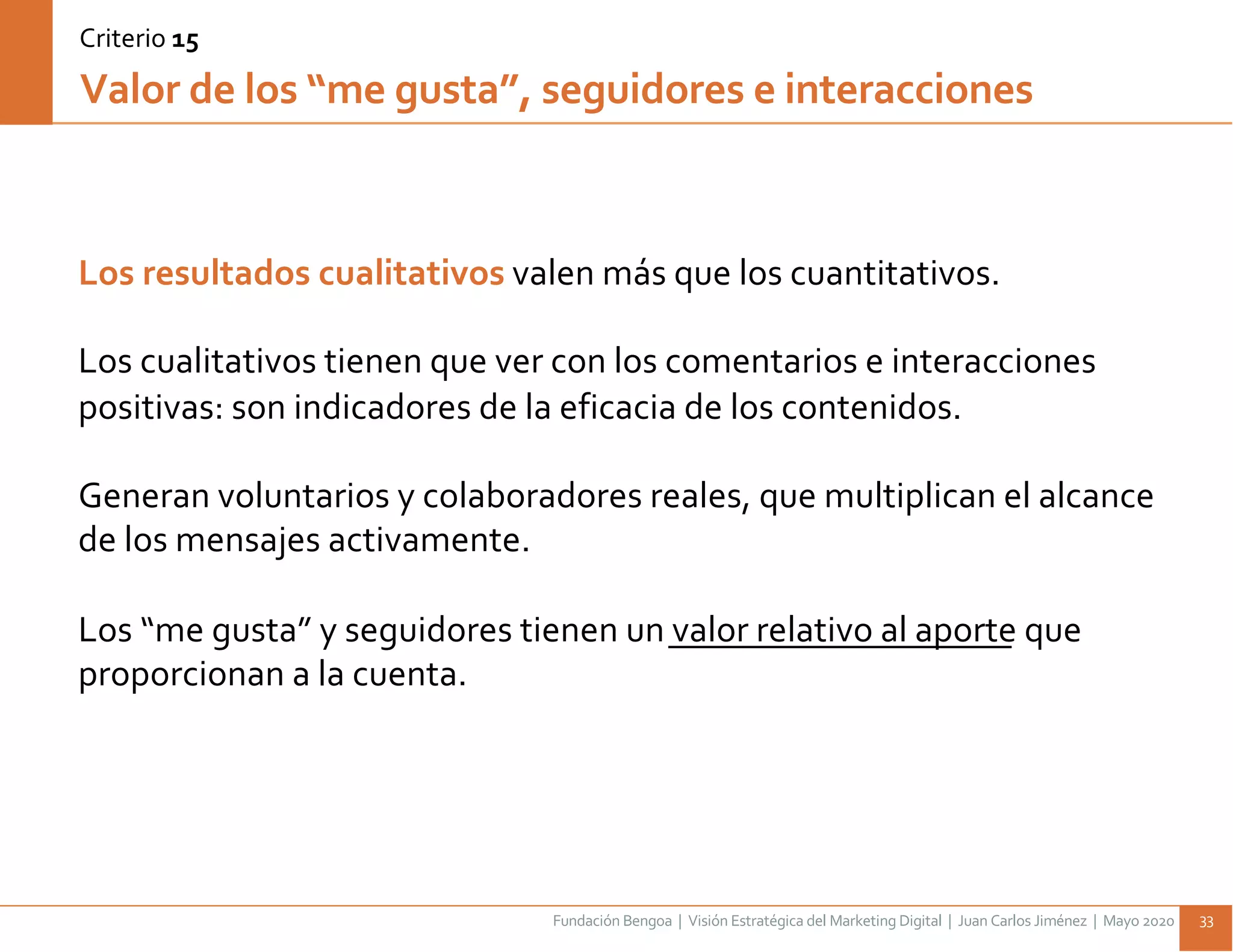 Fundación Bengoa | Visión Estratégica del Marketing Digital | Juan Carlos Jiménez | Mayo 2020 33
Los resultados cualitativos valen más que los cuantitativos.
Los cualitativos tienen que ver con los comentarios e interacciones
positivas: son indicadores de la eficacia de los contenidos.
Generan voluntarios y colaboradores reales, que multiplican el alcance
de los mensajes activamente.
Los “me gusta” y seguidores tienen un valor relativo al aporte que
proporcionan a la cuenta.
Valor de los “me gusta”, seguidores e interacciones
Criterio 15
 