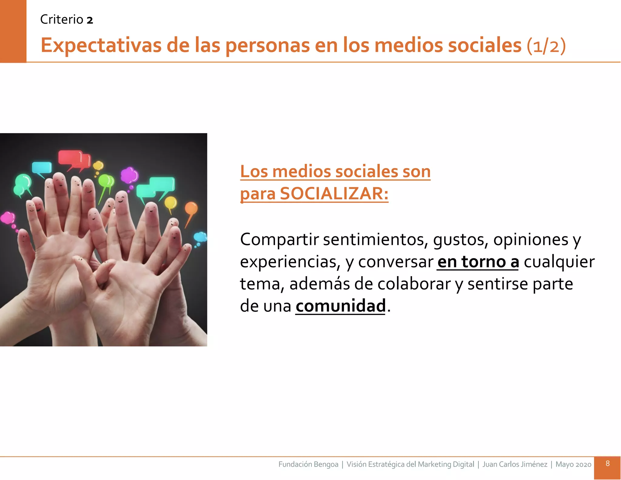 Fundación Bengoa | Visión Estratégica del Marketing Digital | Juan Carlos Jiménez | Mayo 2020 8
Expectativas de las personas en los medios sociales (1/2)
Los medios sociales son
para SOCIALIZAR:
Compartir sentimientos, gustos, opiniones y
experiencias, y conversar en torno a cualquier
tema, además de colaborar y sentirse parte
de una comunidad.
Criterio 2
 